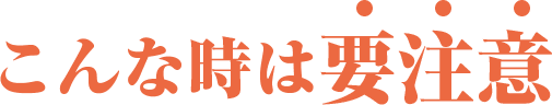 こんなときは要注意