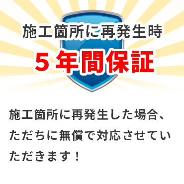 施工箇所に再発生時 ５年間保証 施工箇所に再発生した場合、ただちに無償で対応させていただきます！